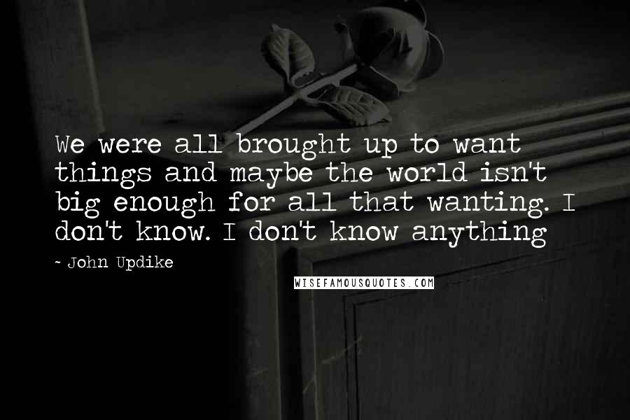 John Updike quotes: We were all brought up to want things and maybe the world isn't big enough for all that wanting. I don't know. I don't know anything John Updike quotes: We were all brought up to want things and maybe the world isn't big enough for all that wanting. I don't know. I don't know anything