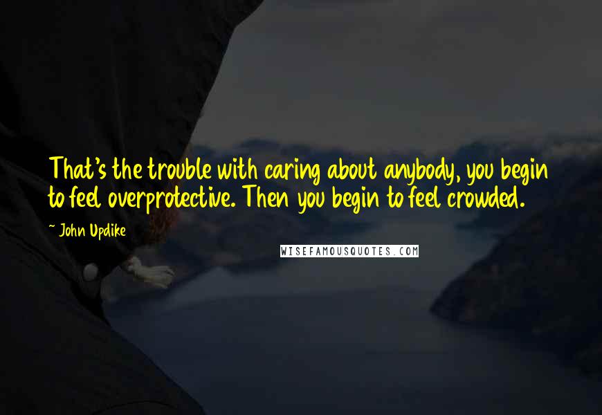 John Updike quotes: That's the trouble with caring about anybody, you begin to feel overprotective. Then you begin to feel crowded. John Updike quotes: That's the trouble with caring about anybody, you begin to feel overprotective. Then you begin to feel crowded.