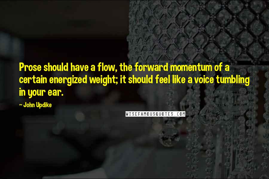 John Updike quotes: Prose should have a flow, the forward momentum of a certain energized weight; it should feel like a voice tumbling in your ear. John Updike quotes: Prose should have a flow, the forward momentum of a certain energized weight; it should feel like a voice tumbling in your ear.