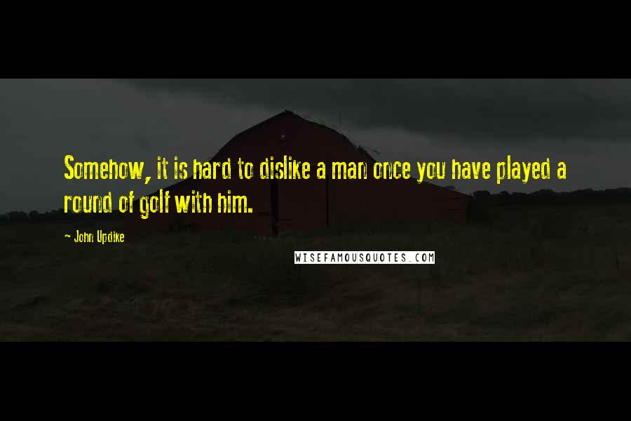 John Updike quotes: Somehow, it is hard to dislike a man once you have played a round of golf with him.