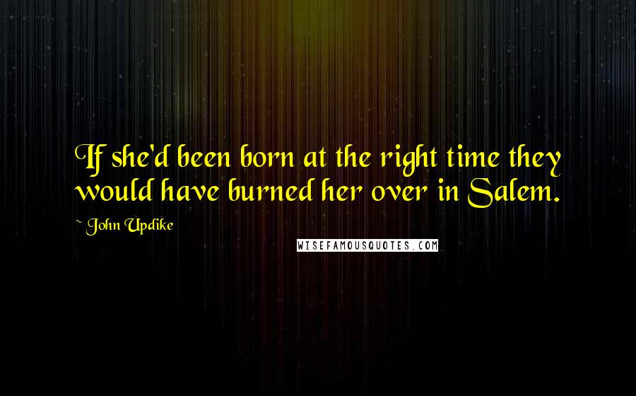 John Updike quotes: If she'd been born at the right time they would have burned her over in Salem.