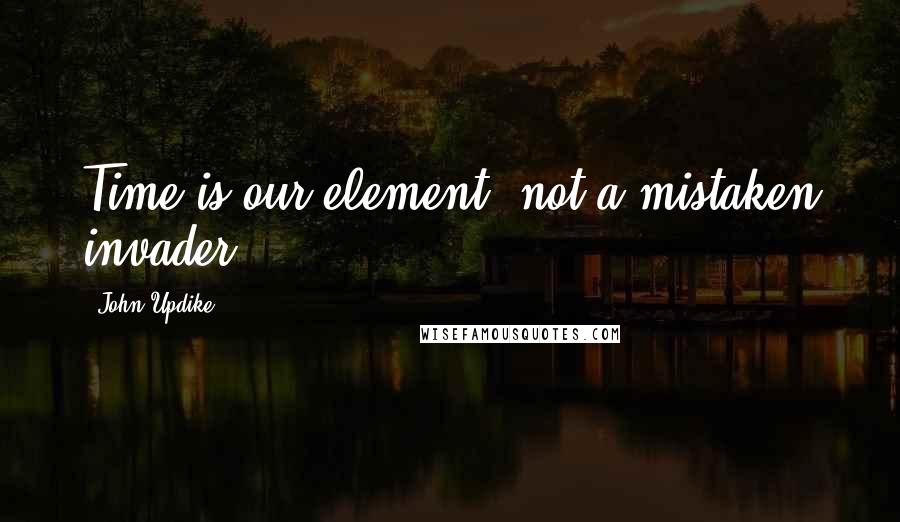 John Updike quotes: Time is our element, not a mistaken invader.