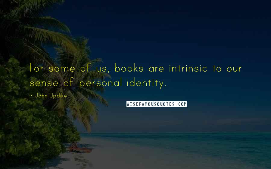 John Updike quotes: For some of us, books are intrinsic to our sense of personal identity.