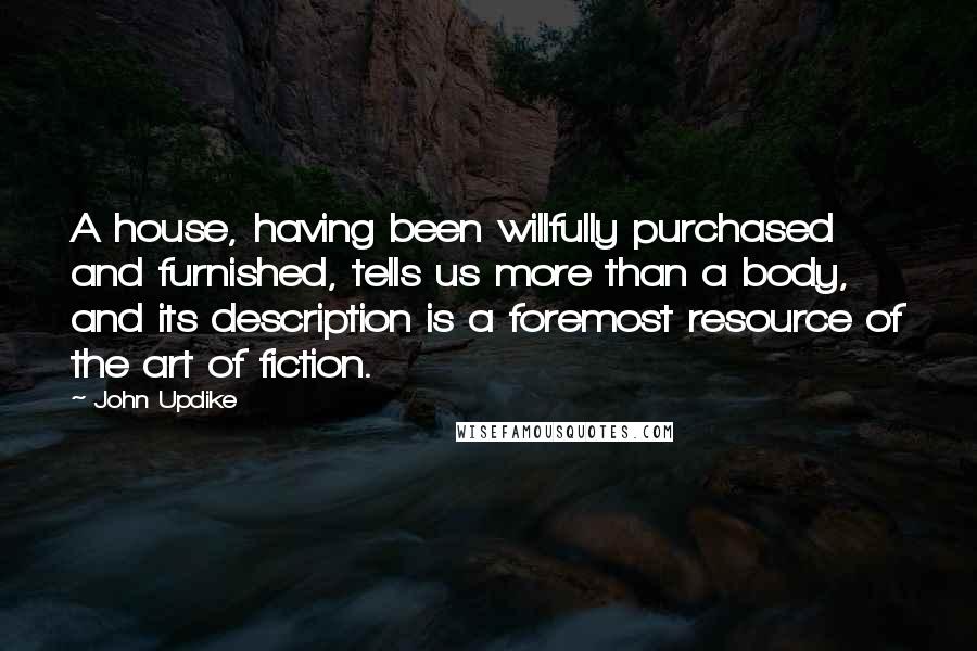 John Updike quotes: A house, having been willfully purchased and furnished, tells us more than a body, and its description is a foremost resource of the art of fiction. John Updike quotes: A house, having been willfully purchased and furnished, tells us more than a body, and its description is a foremost resource of the art of fiction.