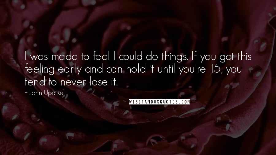 John Updike quotes: I was made to feel I could do things. If you get this feeling early and can hold it until you're 15, you tend to never lose it. John Updike quotes: I was made to feel I could do things. If you get this feeling early and can hold it until you're 15, you tend to never lose it.
