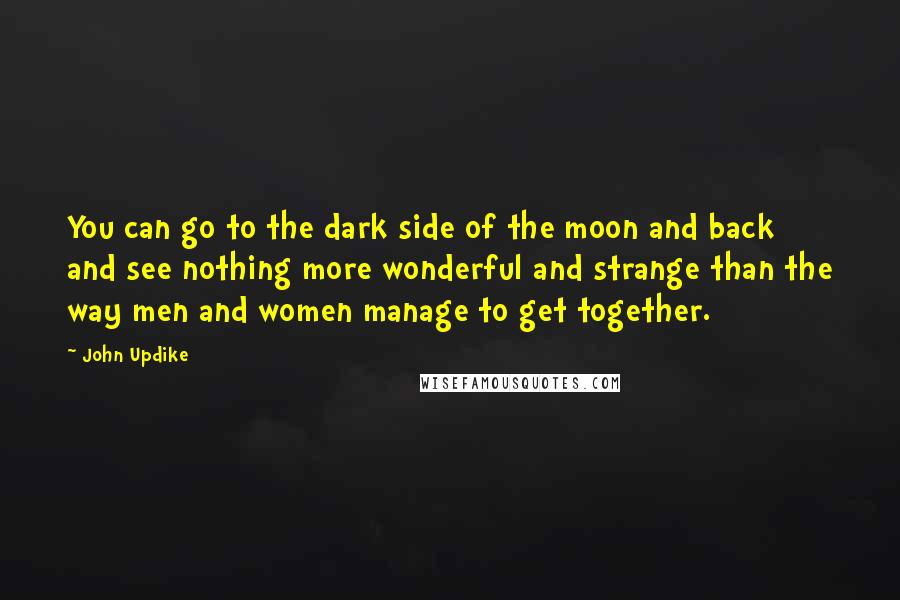 John Updike quotes: You can go to the dark side of the moon and back and see nothing more wonderful and strange than the way men and women manage to get together. John Updike quotes: You can go to the dark side of the moon and back and see nothing more wonderful and strange than the way men and women manage to get together.