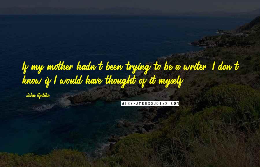 John Updike quotes: If my mother hadn't been trying to be a writer, I don't know if I would have thought of it myself.