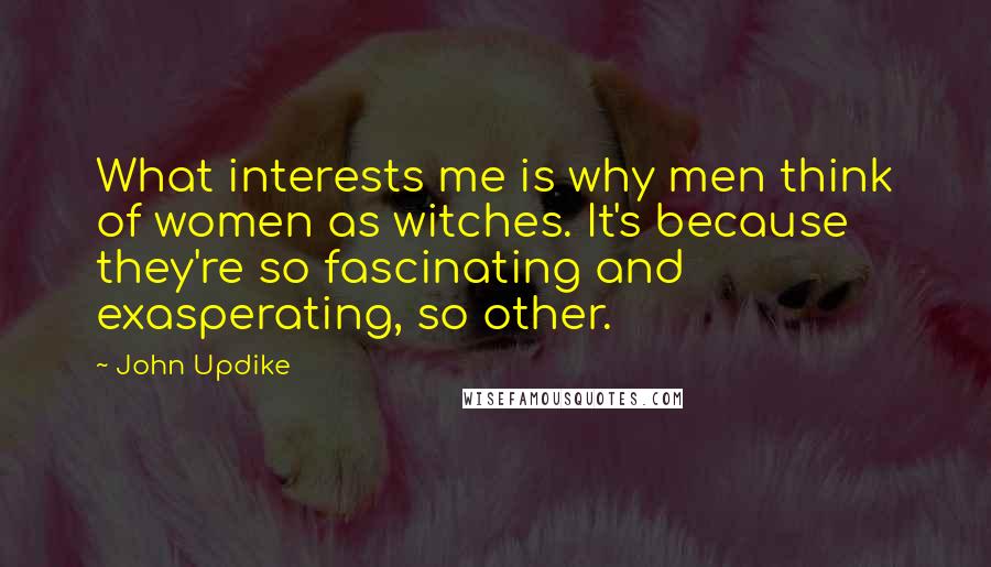 John Updike quotes: What interests me is why men think of women as witches. It's because they're so fascinating and exasperating, so other.