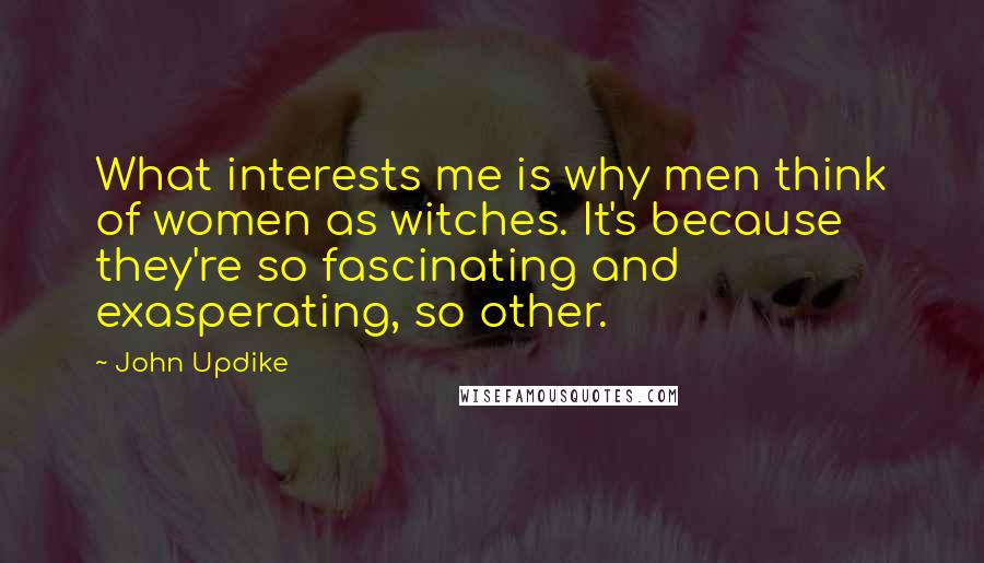John Updike quotes: What interests me is why men think of women as witches. It's because they're so fascinating and exasperating, so other. John Updike quotes: What interests me is why men think of women as witches. It's because they're so fascinating and exasperating, so other.