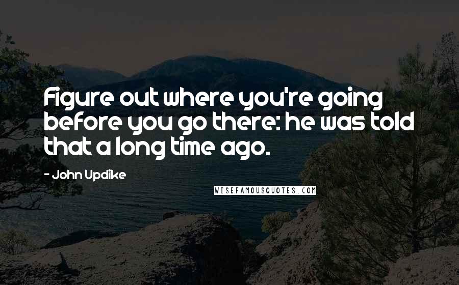 John Updike quotes: Figure out where you're going before you go there: he was told that a long time ago.