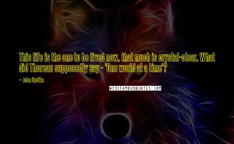 John Updike quotes: This life is the one to be lived now, that much is crystal-clear. What did Thoreau supposedly say - 'One world at a time'? John Updike quotes: This life is the one to be lived now, that much is crystal-clear. What did Thoreau supposedly say - 'One world at a time'?