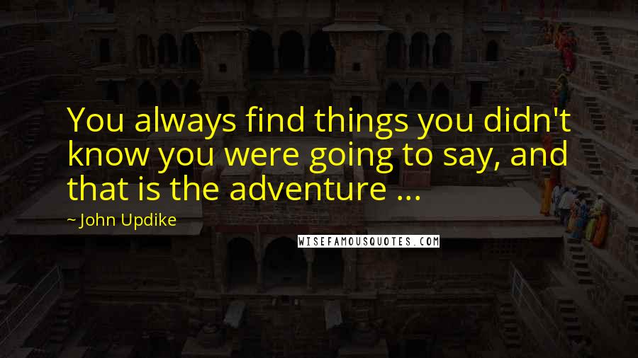 John Updike quotes: You always find things you didn't know you were going to say, and that is the adventure ...