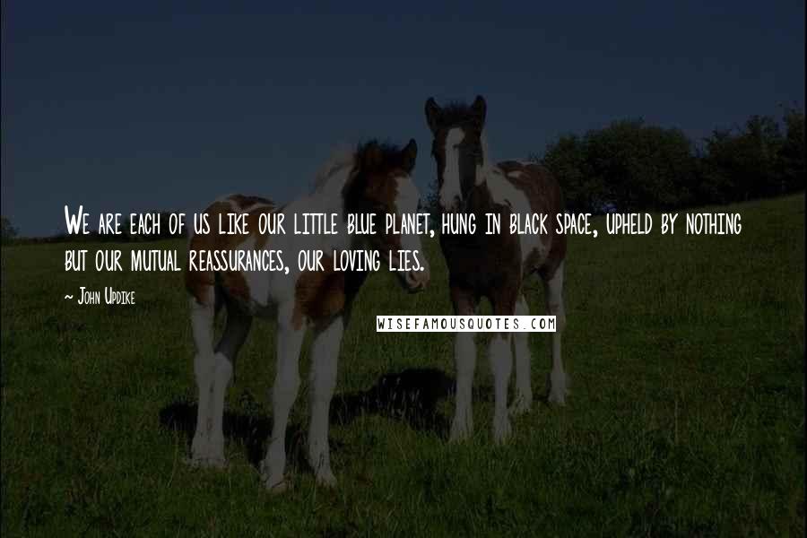 John Updike quotes: We are each of us like our little blue planet, hung in black space, upheld by nothing but our mutual reassurances, our loving lies. John Updike quotes: We are each of us like our little blue planet, hung in black space, upheld by nothing but our mutual reassurances, our loving lies.
