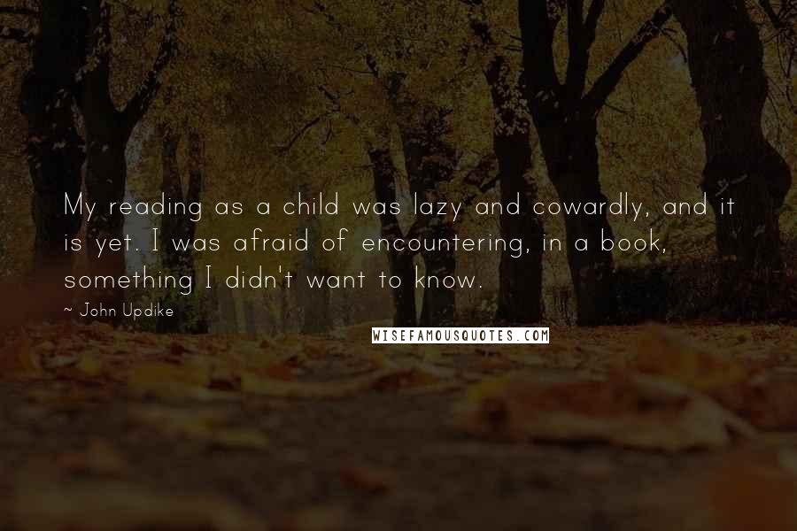 John Updike quotes: My reading as a child was lazy and cowardly, and it is yet. I was afraid of encountering, in a book, something I didn't want to know.