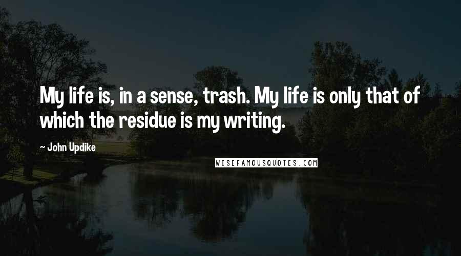 John Updike quotes: My life is, in a sense, trash. My life is only that of which the residue is my writing.