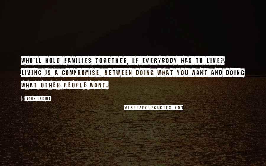 John Updike quotes: Who'll hold families together, if everybody has to live? Living is a compromise, between doing what you want and doing what other people want. John Updike quotes: Who'll hold families together, if everybody has to live? Living is a compromise, between doing what you want and doing what other people want.