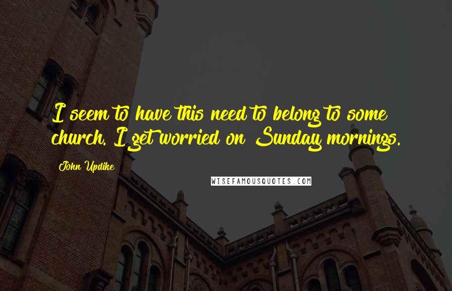 John Updike quotes: I seem to have this need to belong to some church. I get worried on Sunday mornings.