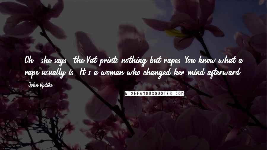 John Updike quotes: Oh,' she says, 'the Vat prints nothing but rapes. You know what a rape usually is? It's a woman who changed her mind afterward. John Updike quotes: Oh,' she says, 'the Vat prints nothing but rapes. You know what a rape usually is? It's a woman who changed her mind afterward.