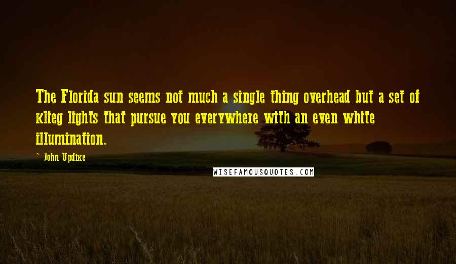 John Updike quotes: The Florida sun seems not much a single thing overhead but a set of klieg lights that pursue you everywhere with an even white illumination. John Updike quotes: The Florida sun seems not much a single thing overhead but a set of klieg lights that pursue you everywhere with an even white illumination.