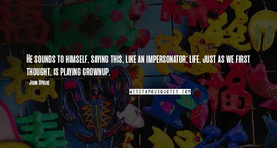 John Updike quotes: He sounds to himself, saying this, like an impersonator; life, just as we first thought, is playing grownup.