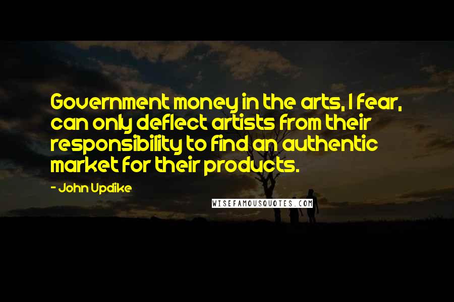John Updike quotes: Government money in the arts, I fear, can only deflect artists from their responsibility to find an authentic market for their products. John Updike quotes: Government money in the arts, I fear, can only deflect artists from their responsibility to find an authentic market for their products.