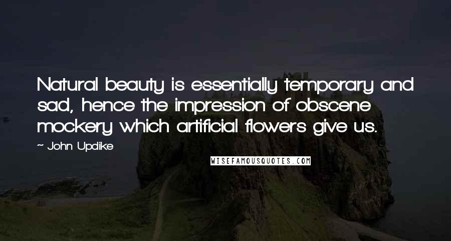 John Updike quotes: Natural beauty is essentially temporary and sad, hence the impression of obscene mockery which artificial flowers give us. John Updike quotes: Natural beauty is essentially temporary and sad, hence the impression of obscene mockery which artificial flowers give us.