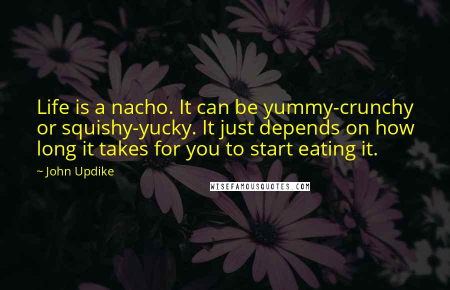 John Updike quotes: Life is a nacho. It can be yummy-crunchy or squishy-yucky. It just depends on how long it takes for you to start eating it. John Updike quotes: Life is a nacho. It can be yummy-crunchy or squishy-yucky. It just depends on how long it takes for you to start eating it.