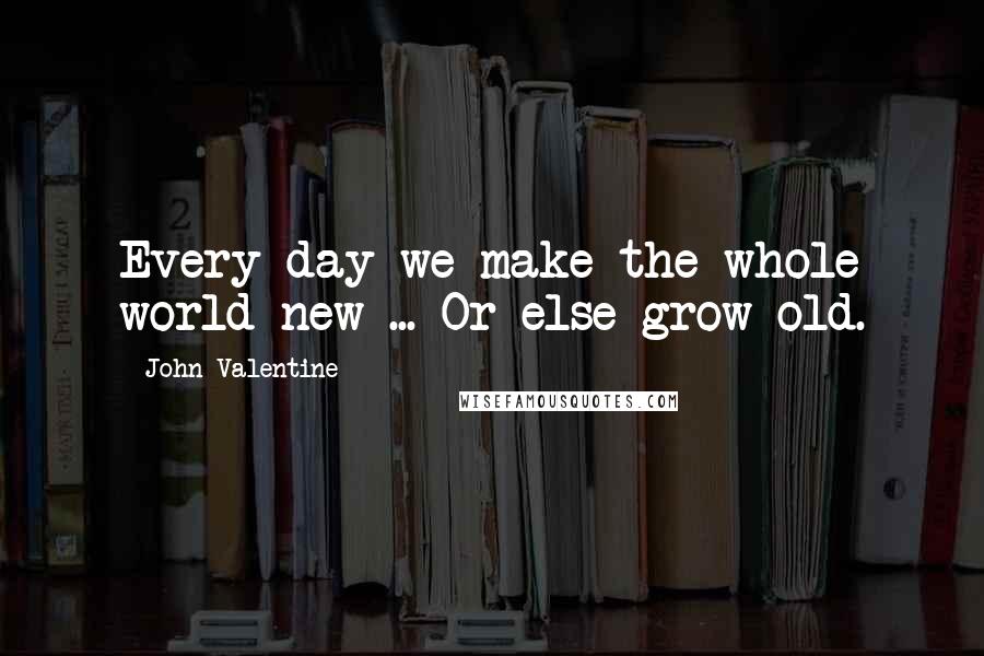 John Valentine quotes: Every day we make the whole world new ... Or else grow old.