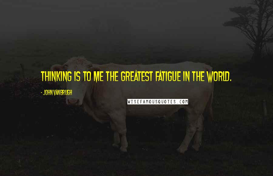 John Vanbrugh quotes: Thinking is to me the greatest fatigue in the world.