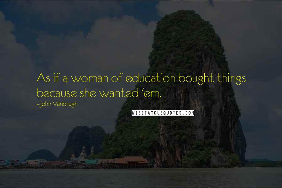 John Vanbrugh quotes: As if a woman of education bought things because she wanted 'em.