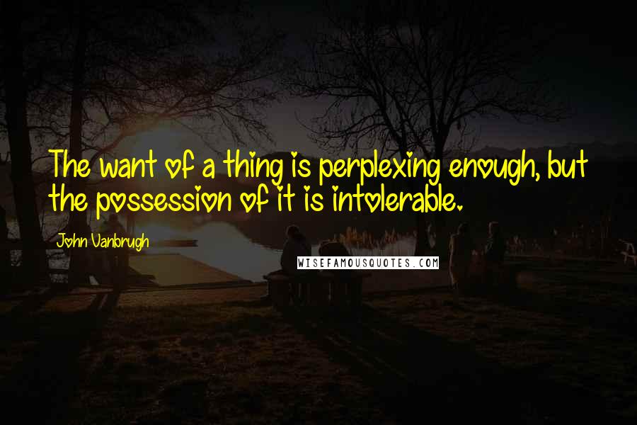 John Vanbrugh quotes: The want of a thing is perplexing enough, but the possession of it is intolerable.