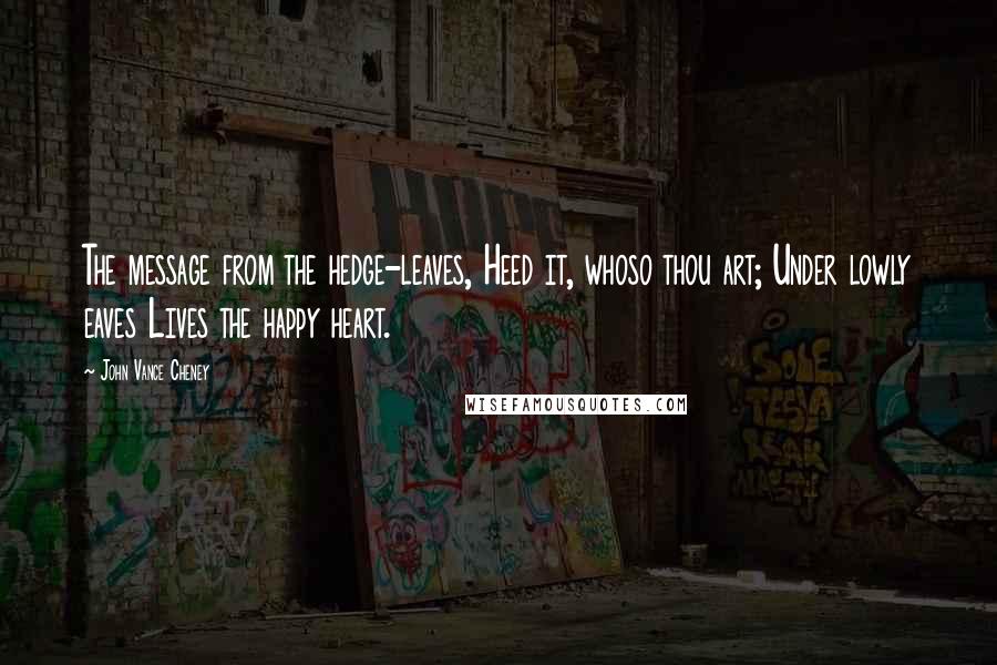 John Vance Cheney quotes: The message from the hedge-leaves, Heed it, whoso thou art; Under lowly eaves Lives the happy heart.