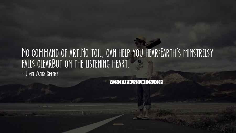 John Vance Cheney quotes: No command of art,No toil, can help you hear;Earth's minstrelsy falls clearBut on the listening heart.