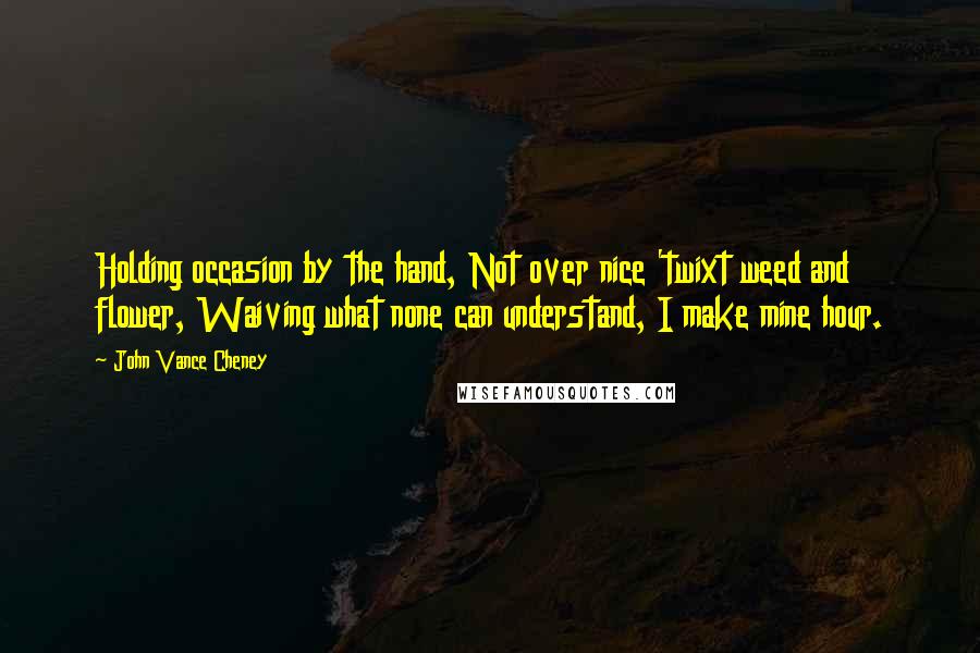 John Vance Cheney quotes: Holding occasion by the hand, Not over nice 'twixt weed and flower, Waiving what none can understand, I make mine hour.