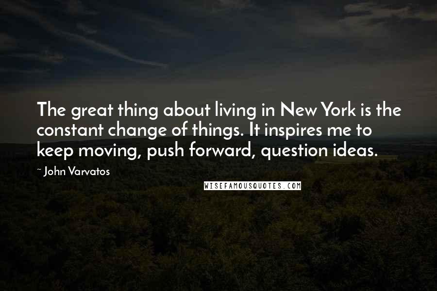 John Varvatos quotes: The great thing about living in New York is the constant change of things. It inspires me to keep moving, push forward, question ideas.