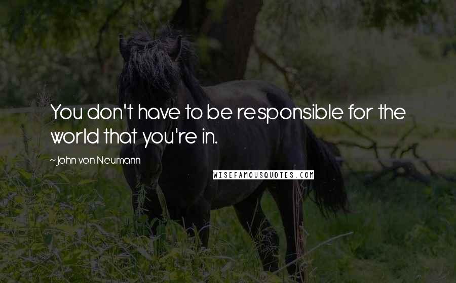John Von Neumann quotes: You don't have to be responsible for the world that you're in.