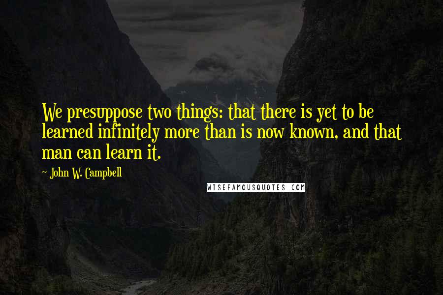 John W. Campbell quotes: We presuppose two things: that there is yet to be learned infinitely more than is now known, and that man can learn it.