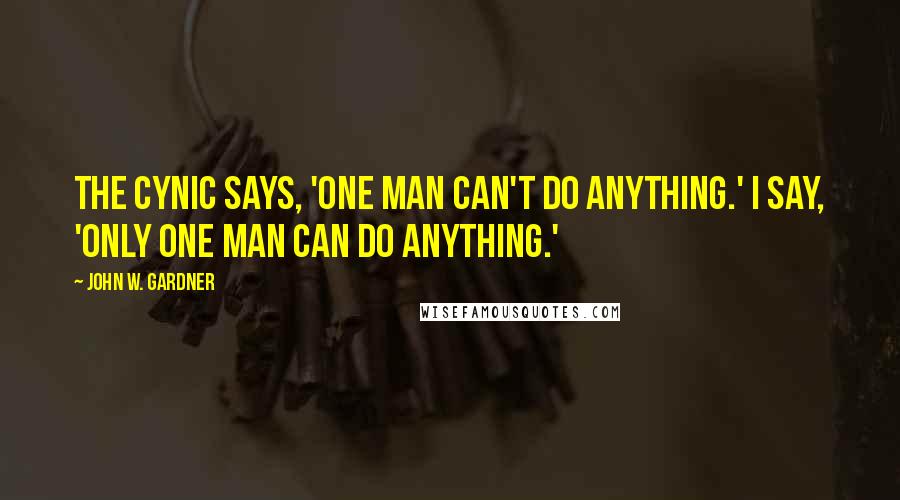 John W. Gardner quotes: The cynic says, 'One man can't do anything.' I say, 'Only one man can do anything.'