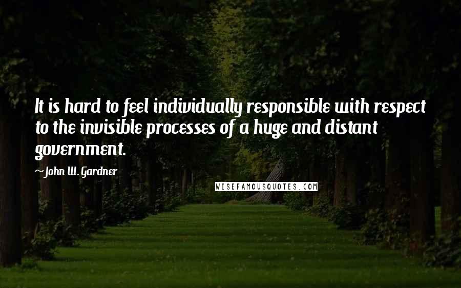 John W. Gardner quotes: It is hard to feel individually responsible with respect to the invisible processes of a huge and distant government.