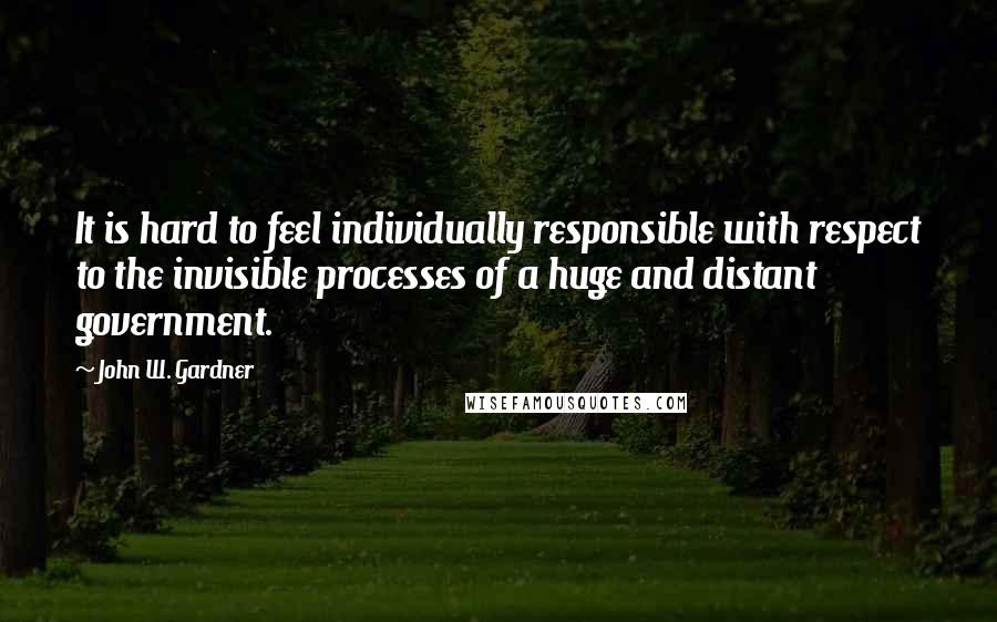 John W. Gardner quotes: It is hard to feel individually responsible with respect to the invisible processes of a huge and distant government.