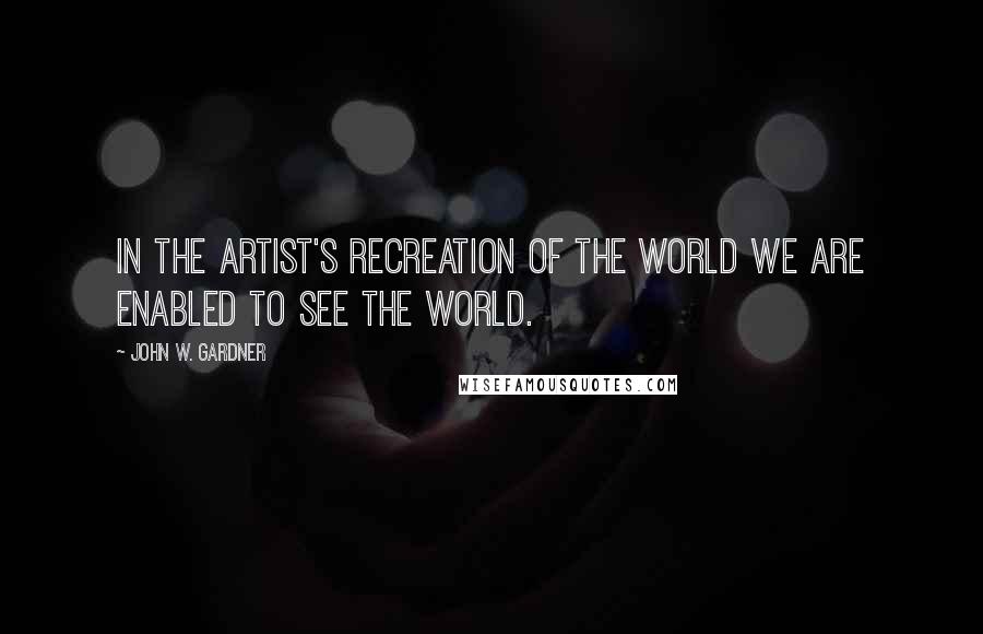 John W. Gardner quotes: In the artist's recreation of the world we are enabled to see the world.