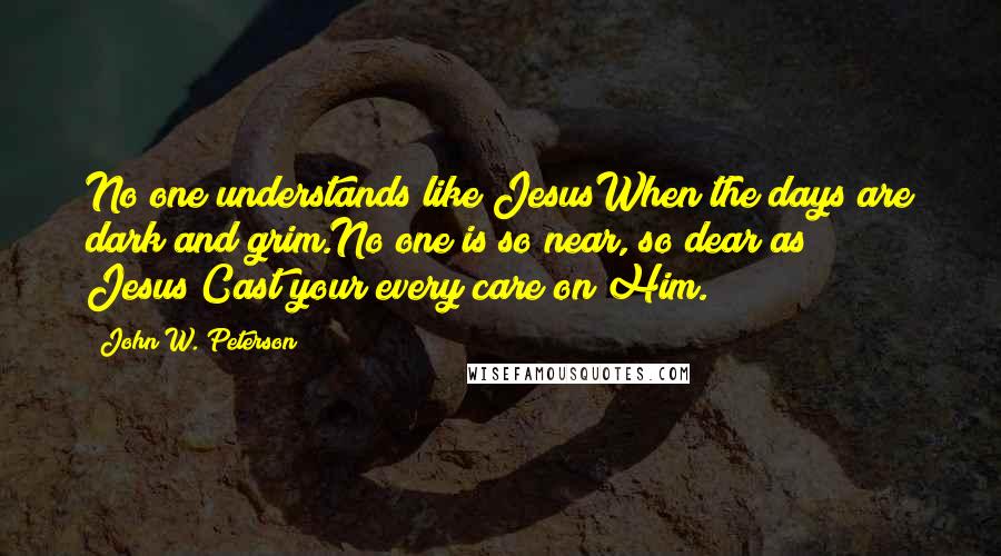 John W. Peterson quotes: No one understands like JesusWhen the days are dark and grim.No one is so near, so dear as Jesus;Cast your every care on Him.