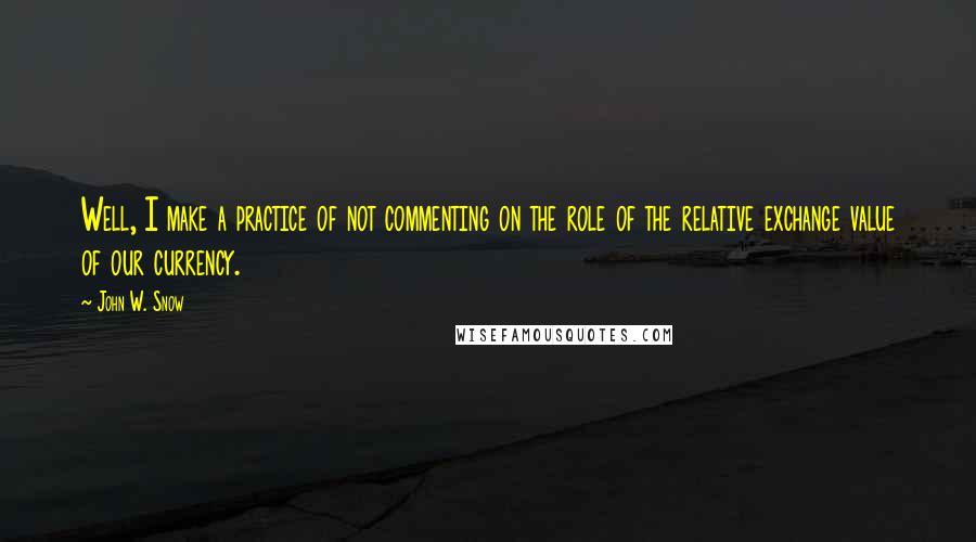 John W. Snow quotes: Well, I make a practice of not commenting on the role of the relative exchange value of our currency.