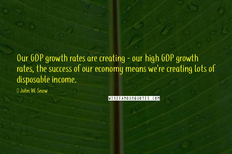 John W. Snow quotes: Our GDP growth rates are creating - our high GDP growth rates, the success of our economy means we're creating lots of disposable income.