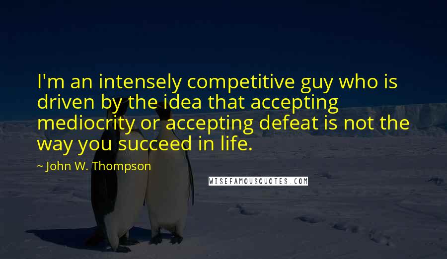 John W. Thompson quotes: I'm an intensely competitive guy who is driven by the idea that accepting mediocrity or accepting defeat is not the way you succeed in life.