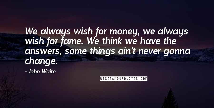 John Waite quotes: We always wish for money, we always wish for fame. We think we have the answers, some things ain't never gonna change.
