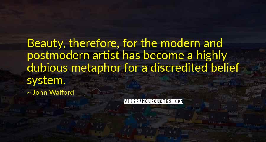 John Walford quotes: Beauty, therefore, for the modern and postmodern artist has become a highly dubious metaphor for a discredited belief system. John Walford quotes: Beauty, therefore, for the modern and postmodern artist has become a highly dubious metaphor for a discredited belief system.