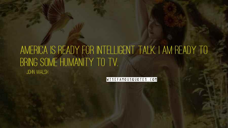 John Walsh quotes: America is ready for intelligent talk. I am ready to bring some humanity to TV.