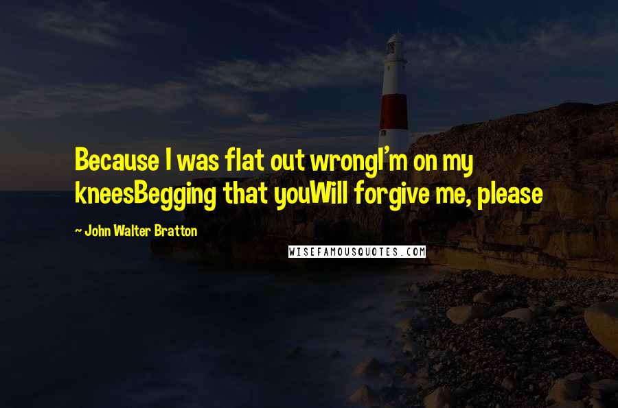 John Walter Bratton quotes: Because I was flat out wrongI'm on my kneesBegging that youWill forgive me, please