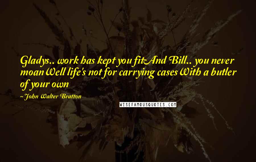 John Walter Bratton quotes: Gladys.. work has kept you fitAnd Bill.. you never moanWell life's not for carrying casesWith a butler of your own John Walter Bratton quotes: Gladys.. work has kept you fitAnd Bill.. you never moanWell life's not for carrying casesWith a butler of your own